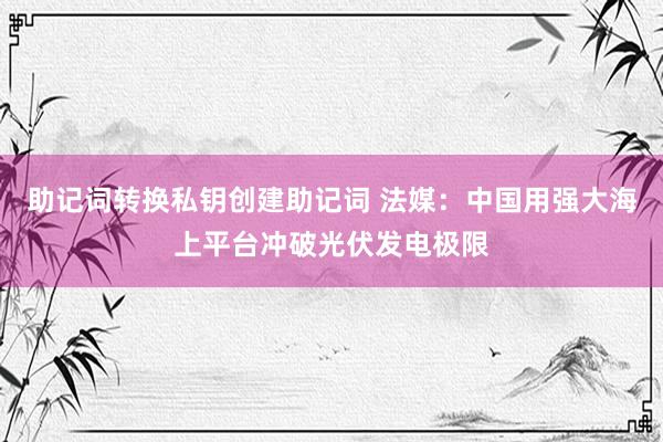 助记词转换私钥创建助记词 法媒：中国用强大海上平台冲破光伏发电极限