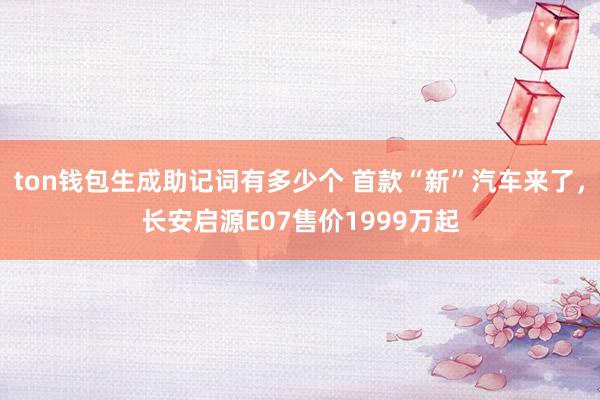 ton钱包生成助记词有多少个 首款“新”汽车来了，长安启源E07售价1999万起